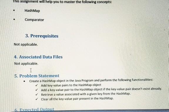 This assignment will help you to master the following concepts: HashMap Comparator 3. Prerequisites Not applicable. 4. Associated Data Files Not applicable. 5. Problem Statement Create a HashMap object in the Java Program and perform the following functionalities Add key value pairs to the HashMap object Add a key-value pair to the HashMap object if the key-value pair doesnt exist already. Retrieve a value associated with a given key from the HashMap. Clear all the key-value pair present in the HashMap.
