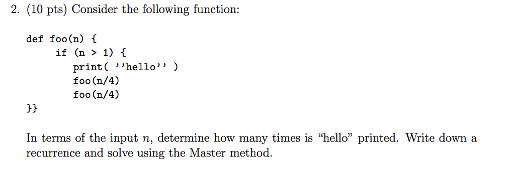 2. (10 pts) Consider the following function: def foo(n) if (n > 1) f print( hello) foo (n/4) foo (n/4) C) In terms of the input n, determine how many times is hello printed. Write down a recurrence and solve using the Master method.