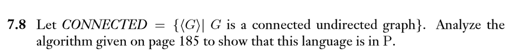 7.8 Let CONNECTED = {(G?| G is a connected undirected graph). Analyze the algorithm given on page 185 to show that this language is in P