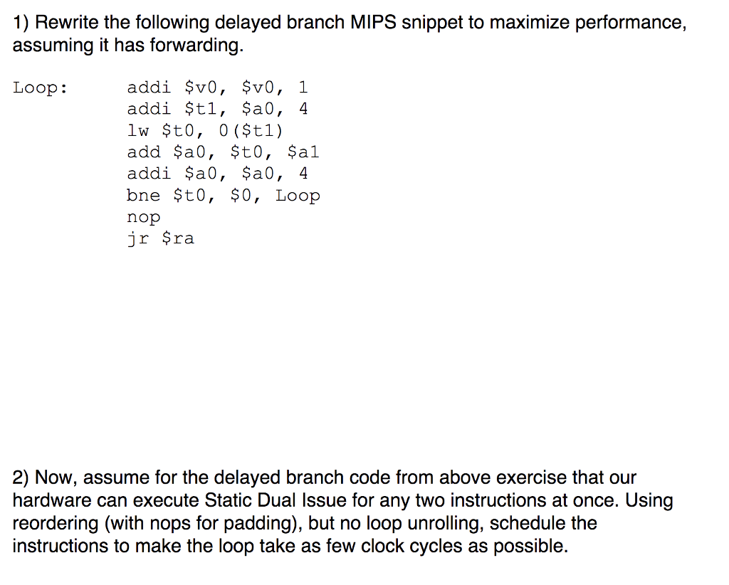 1) Rewrite the following delayed branch MIPS snippet to maximize performance, assuming it has forwarding. addi $v0, $v0, 1 addi $tl, ?a0, 4 lw $t0, 0 ($tl) add $a0, $t0, ?al addi $a0, $a0, 4 bne $to, $0, Loop nop jr $ra Loop: 2) Now, assume for the delayed branch code from above exercise that our hardware can execute Static Dual Issue for any two instructions at once. Using reordering (with nops for padding), but no loop unrolling, schedule the instructions to make the loop take as few clock cycles as possible.