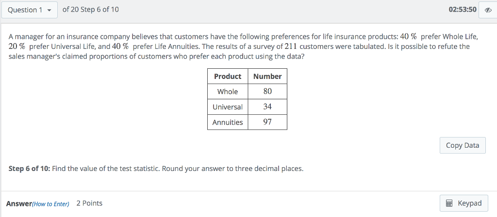 Question 1of 20 Step 6 of 10 02:53:50 A manager for an insurance company believes that customers have the following preferences for life insurance products: 40 % prefer Whole Life, 20 % prefer Universal Life, and 40 % prefer Life Annuities. The results of a survey of 211 customers were tabulated. Is it possible to refute the sales managers claimed proportions of customers who prefer each product using the data? Product Number Whole 80 Universal34 Annuities 97 Copy Data Step 6 of 10: Find the value of the test statistic. Round your answer to three decimal places Answer(How to Enter) 2 Points Keypad