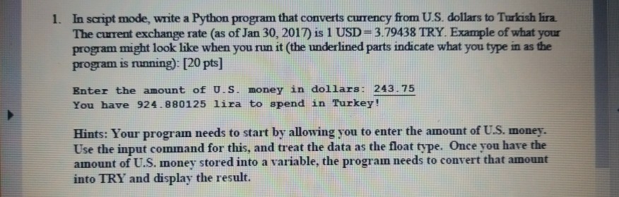 1. In script mode, write a Python program that converts currency from U.S. dollars to Turkish lira. The curent exchange rate (as of Jan 30, 2017) is 1 USD 3.79438 TRY. Example of what your program might look like when you run it (the underlined parts indicate what you type in as the program is running): [20 pts] Enter the amount of U.S. money in dollars: 243.75 You have 924.880125 lira to spend in Turkey! Hints: Your program needs to start by allowing you to enter the amount of U.S. money. Use the input command for this, and treat the data as the float type. Once you have the amount of U.S. money stored into a variable, the progran needs to convert that amount into TRY and display the result.