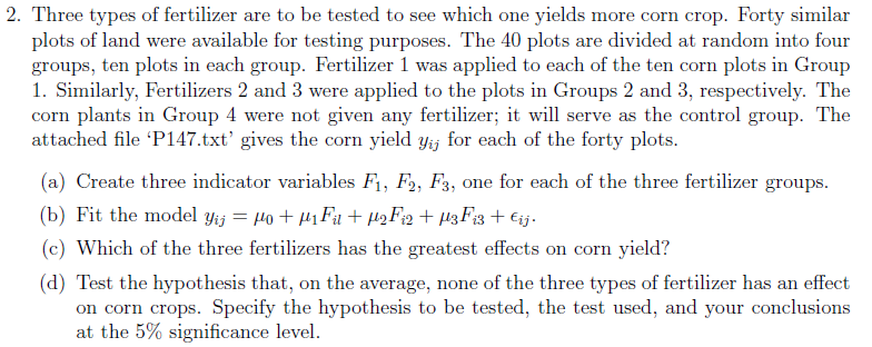 2. three types of fertilizer are to be tested to see which one yields more corn crop. forty similar plots of land were available for testing purposes. the 40 plots are divided at random into four groups, ten plots in each group. fertilizer 1 was applied to each of the ten corn plots in group 1. similarly, fertilizers 2 and 3 were applied to the plots in groups 2 and 3, respectively. the corn plants in group 4 were not given any fertilizer; it will serve as the control group. the attached file p147.txt gives the corn yield yij for each of the forty plots. (a) create three indicator variables f1, f2, f3, one for each of the three fertilizer groups (b) fit the model yij wo a fil aus f12 au3fi3 eij. (c) which of the three fertilizers has the greatest effects on corn yield? (d) test the hypothesis that, on the average, none of the three types of fertilizer has an effect on corn crops. specify the hypothesis to be tested, the test used, and your conclusions at the 5% significance level.