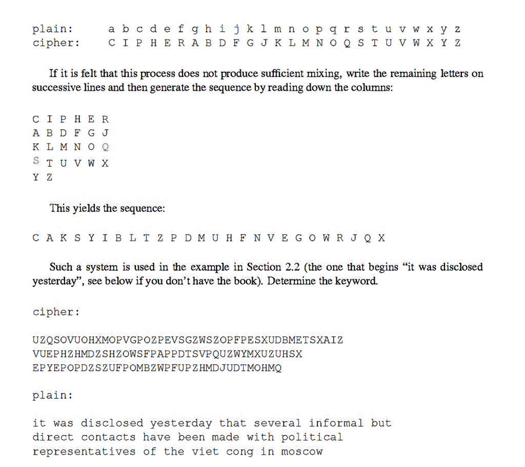 plain: abcdefghijk1mnoparstuvwxyz if it is felt that this process does not produce sufficient mixing, write the remaining letters on successive lines and then generate the sequence by reading down the columns: cipher a b d f g j k l m n o q s t u v w x y z this yields the sequence: cak syibltz pdmuhfnvegowrjq x such a system is used in the example in section 2.2 (the one that begins it was disclosed yesterday, see below if you dont have the book). determine the keyword. cipher: uzqsovuohxmopvgpozpevsgzwszopfpesxudbmetsxaiz vuephzhmdzshzowsfpappdtsvpquzwymxuzuhsx epyepopdzszufpombzwp fup zhmdjudtmohmq plain: it was disclosed yesterday that several informal but direct contacts have been made with political representatives of the viet cong in moscow