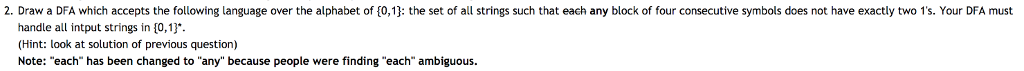 2. Draw a DFA which accepts the following language over the alphabet of 0 1 the set of all strings such that each any block of four consecutive symbols es not have acti. two ·ru DFA must handle all intput strings in 10,13 (Hint: look at solution of previous question) Note: each has been changed to any because people were finding each ambiguous.
