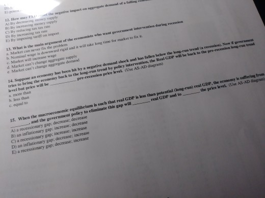 poten may Ft et the nepastive inpact on agsregate demand of a alling oney supply A) By decressing mo B) By inereasing C) By reducing tax tax D) By increasing ta E) By imposing tarift on innpon 13. What is the main argumet of the ecosomists who want governmwest imervention during recession a. Market can never fix the problem h Nominal wage is dow nward rigid and it will take long time for market to fix u. c. Market will increase d Market cant change aggregate supply e Market cant change aggregate demand 14. Suppose an economy 

<div class=