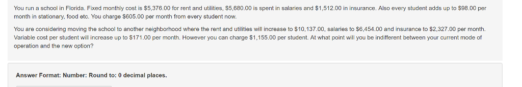 You run a school in Florida. Fixed monthly cost is $5,376.00 for rent and utilities, $5,680.00 is spent in salaries and $1,512.00 in insurance. Also every student adds up to $98.00 per month in stationary, food etc. You charge $605.00 per month from every student now. You are considering moving the school to another neighborhood where the rent and utilities will increase to $10,137.00, salaries to $6,454.00 and insurance to $2,327.00 per month. Variable cost per student will increase up to $171.00 per month. However you can charge $1,155.00 per student. At what point will you be indifferent between your current mode of operation and the new option? Answer Format: Number: Round to: 0 decimal places.