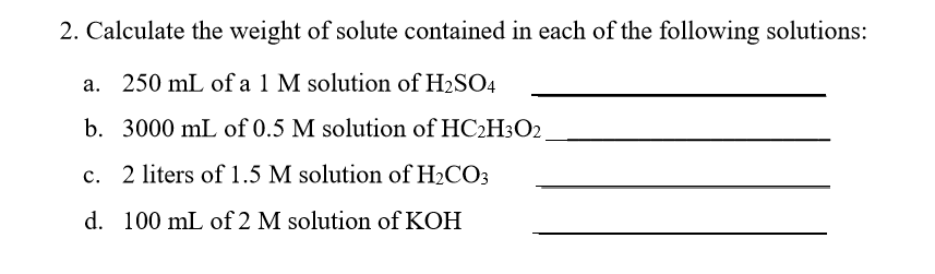 2. Calculate the weight of solute contained in each of the following solutions: a. b. c. d. 250 mL of a 1 M solution of H2SO4 3000 mL of 0.5 M solution of HC2H302 2 liters of 1.5 M solution of H2CO3 100 mL of 2 M solution of KOH