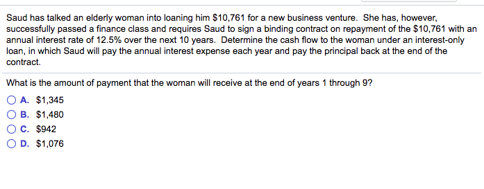 Saud has talked an elderly woman into loaning him $10,761 for a new business venture. She has, however, successfully passed a finance class and requires Saud to sign a binding contract on repayment of the $10,761 with an annual interest rate of 12.5% over the next 10 years. Determine the cash flow to the woman under an interest-only loan, in which Saud will pay the annual interest expense each year and pay the principal back at the end of the contract. What is the amount of payment that the woman will receive at the end of years 1 through 9? O A. $1,345 O B. $1,480 O c. $942 O D. $1,076