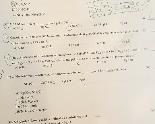 5H5NH D) H3NOH E) NH4 and NH3CH3 L. C. 34) A 0.1 M solution ofhas a pH of 7 04) A) Na2S B) NaF C) NaNO3 D) NH4CI E) KF 35) Calculate the pOH of 0.606 M anilinium hydrochloride (C6HsNH3Cl) solution in water, given that 35) Kb for aniline is 3.83 x 10-4 B) 12.42 D),8.0 1.2 E) 1.82 A) 5.40 e acid-dissociation constants of phosphoric acid (H3PO4) are Kal = 7.5 x 10 3, Ka2 62 x 10-8, d Ka3 42 10-13 at 25.0 °C. What is the pH of a 25 M aqueous solurtion of phosphoric acid? C) 12.18 36) A) 0.86 B) 0.13 C) 1.82 D) 2.51 E) 0.40 37) 37) Of the following substances, an aqueous solution ofwill form basic solutions. NH4CI Cu(NO3)2 K2CO3 Na A) R2CO3, NH4CI B NaF only C) NaF, K2Co3 D) NH4CI only ENH4CI, Cu(NO32 38 38) A Brønsted-Lowry acid is defined as a substance that nlared in H2O