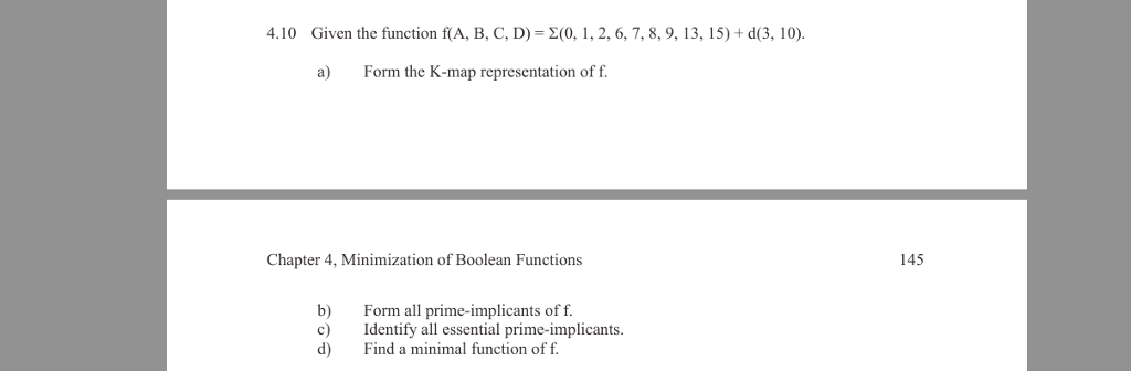 4.10 Given the function f(A, B, C, D) 2(0, 1, 2, 6, 7, 8, 9, 13. 15) + d(3, 10) a) Form the K-map representation of f. Chapter 4, Minimization of Boolean Functions 145 b) Form all prime-implicants of f c) Identify all essential prime-implicants. d Find a minimal function of f.
