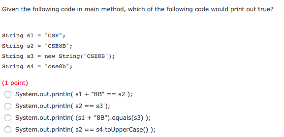 Given the following code in main method, which of the following code would print out true? String s1 = CSE. String s2 = CSE8B; String s3-new String( CSE8B) String s4cse8b (1 point) System.out.printin( s1 + 8B? System.out.println( S2S3); System.out.printin (s1 8B).equals(s3)) System.out.printin( s2s4.toUpperCase))