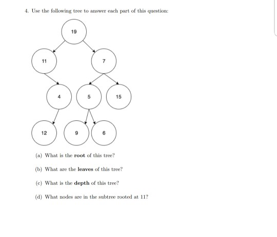 4. Use the following tree to answer each part of this question: 19 15 12 (a) What is the root of this tree (b) What are the leaves of this tree? (c) What is the depth of this tree? (d) What nodes are in the subtree rooted at 11?