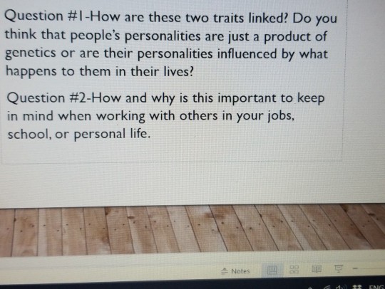 Question #1-How are these two traits linked? Do you think that peoples personalities are just a product of genetics or are their personalities influenced by what happens to them in their lives? Question #2-How and why is this important to keep in mind when working with others in your jobs, school, or personal life. e Notes