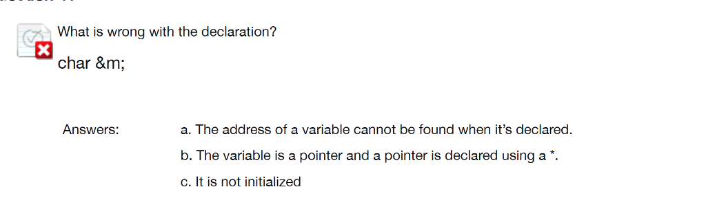 What is wrong with the declaration? char &m; Answers: a. The address of a variable cannot be found when its declared. b. The variable is a pointer and a pointer is declared using a* C. It is not initialized
