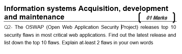 Information systems Acquisition, development and maintenance Q2- The OSWAP (Open Web Application Security Project) releases top 10 security flaws in most critical web applications. Find out the latest release and list down the top 10 flaws. Explain at-least 2 flaws in your own words 1 Marks