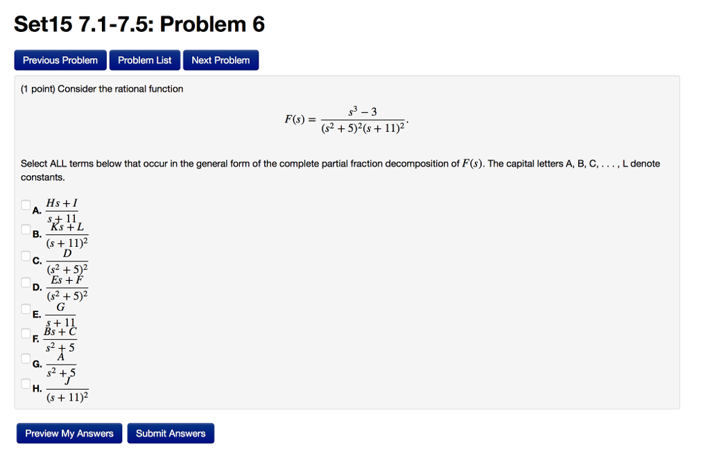 Set15 7.1-7.5: Problem 6 Previous Problem Problem List Next Problem (1 point) Consider the rational function (s2 +5)2(s + 11)2 Select ALL terms below that occur in the general form of the complete partial fraction decomposition of F(s). The capital letters A, B, C,... , Ldenote constants Hs +1 A. s + L (s + 11)2 (s2 +5)2 Es+ (s2 +5)2 E. Bs + H. (s 11)2 Preview My Answers Submit Answers