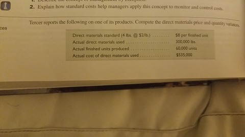 2. Explain how standard costs help managers apply this concept to monitor and control costs Tercer reports the following on one of its products. Compute the direct materials price and quantity variun.as ces Direct materials standard ( lbs.$2/lb.) Actual direct materials used Actual finished units produced , . … Actual cost of direct materials used. $8 per finished unit 300,000 Ibs 60.000 urits $535,000