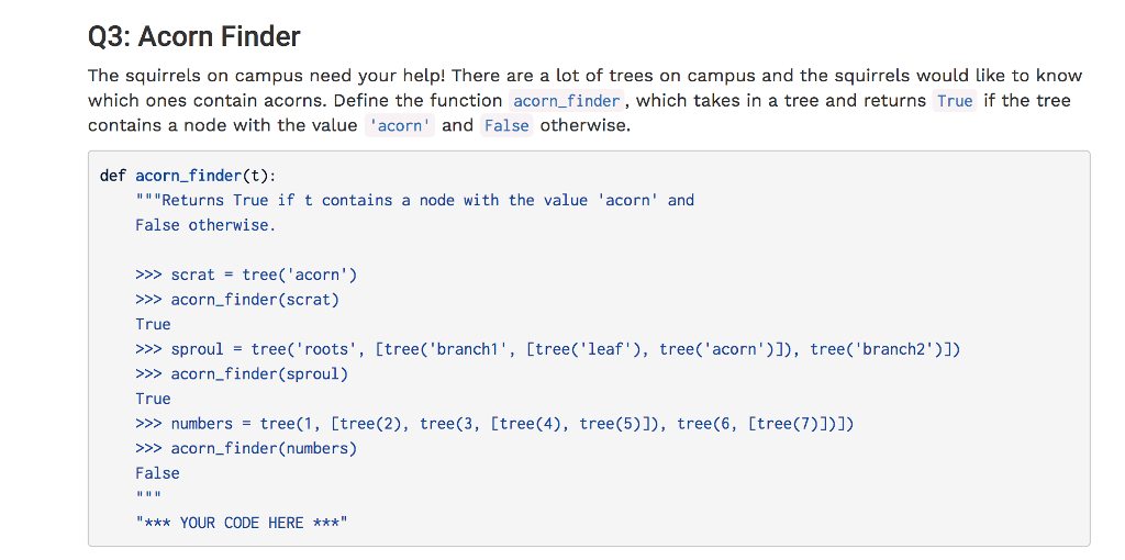 Q3: Acorn Finder The squirrels on campus need your help! There are a lot of trees on campus and the squirrels would like to know which ones contain acorns. Define the function acorn_finder , which takes in a tree and returns True if the tree contains a node with the value acorn and False otherwise. def acorn_finder(t): Returns True if t contains a node with the value acorn and False otherwise. >>> scrat = tree( acorn) >>> acorn_finder (scrat) True >>> sproul = tree( roots, [tree( branch1, [tree( leaf), tree(acorn)]), tree( branch2)]) >>> acorn_finder (sproul) True >>> numbers = tree(1, [tree(2), tree(3, [tree(4), tree(5)]), tree(6, [tree(7)])]) >>> acorn_finder (numbers) False *** YOUR CODE HERE ***