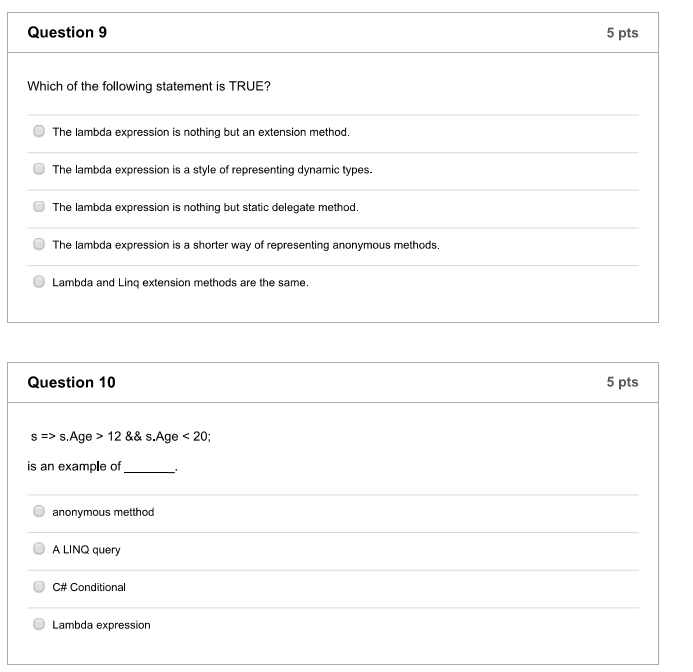 Question 9 5 pts Which of the following statement is TRUE? O The lambda expression is nothing but an extension method. The lambda expression is a style of representing dynamic types. The lambda expression is nothing but static delegate method. O The lambda expression is a shorter way of representing anonymous methods. Lambda and Linq extension methods are the same. Question 10 5 pts s => s.Age > 12 && s.Age < 20; is an example of_ anonymous metthod A LINQ query C# Conditional Lambda expression
