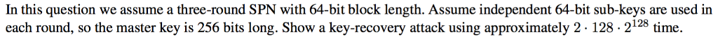 In this question we assume a three-round SPN with 64-bit block length. Assume independent 64-bit sub-keys are used in each round, so the master key is 256 bits long. Show a key-recovery attack using approximately 2 128 - 2128 time.