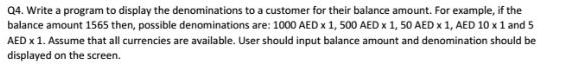 04. Write a program to display the denominations to a customer for their balance amount. For example, if the balance amount 1565 then, possible denominations are: 1000 AED x 1, 500 AED 1, 50 AED x1, AED 10 x 1 and 5 AED x 1. Assume that all currencies are available. User should input balance amount and denomination should be displayed on the screen.