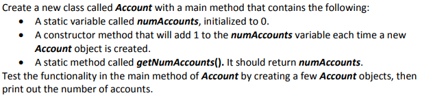 Create a new class called Account with a main method that contains the following: A static variable called num Accounts, initialized to 0. A constructor method that will add 1 to the numAccounts variable each time a new Account object is created. A static method called getNumAccounts(). It should return numAccounts · Test the functionality in the main method of Account by creating a few Account objects, thern print out the number of accounts