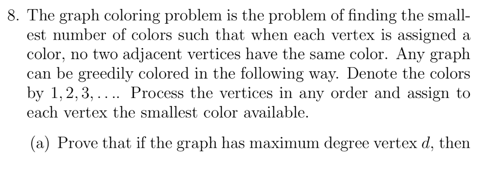 8. The graph coloring problem is the problem of finding the small- est number of colors such that when each vertex is assigned a color, no two adjacent vertices have the same color. Any graph can be greedily colored in the following way. Denote the colors by 1,2,3,.... Process the vertices in any order and assign to each vertex the smallest color available. (a) Prove that if the graph has maximum degree vertex d, then