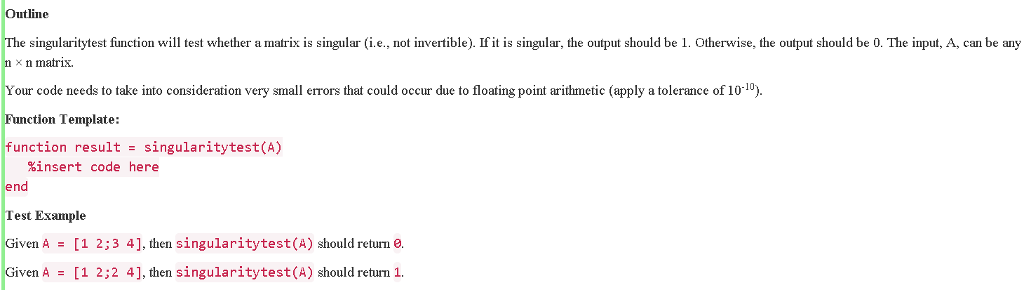 Outline e singularitytest function wil test whether a matrix is singular (i.e., not invertible). If it is singular, the output should be 1. Otherwise, the output should be 0. The input, A, can be any n x n matrix Your code needs to take into consideration very small errors that could occur due to floating point arithmetic (apply a tolerance of 10-10) Function Template: function result singularitytest(A) insert code here end Test Example Given A [1 2;3 4], then singularitytest (A) should return e. Given A [1 2;2 4], then singularitytest (A) should return 1.