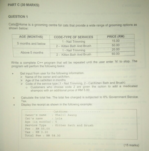 PART C (30 MARKS QUESTION 1 Cats@Home is a grooming centre for cats that provide a wide range of grooming options as shown below PRICE (RM) 15.00 50.00 20.00 60.00 AGE (MONTHS) CODE-TYPE OF SERVICES 1-Nail Trimming 2- Kitten Bath And Brush 1 - Nail Trimming 2- Kitten Bath And Brusih 5 months and below Above 5 months Write a complete C++program that will be repeated until the user enter N to stop. The program will perfom the following tasks . Get input from user for the following information. > Name of the owner and cat/kitten. Age 

<div class=