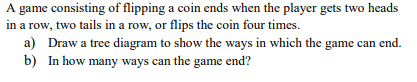 A game consisting of flipping a coin ends when the player gets two heads in a row, two tails in a row, or flips the coin four times. a) Draw a tree diagram to show the ways in which the game can end. In how many ways can the game end? b)