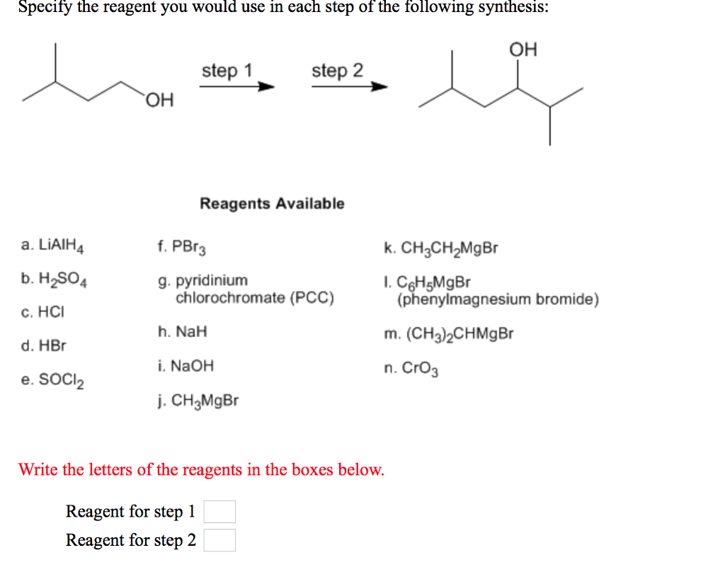 Specify the reagent you would use in each step of the following synthesis: OH step 1 step 2 ㅡㅡ OH Reagents Available a. LiAIH b. H2SOA c. HCI d. HBr e. SOCI f. PBr3 k. CH3CH2MgBr 4 g. pyridinium C6HsMgBr (phenylmagnesium bromide) chlorochromate (PCC) h. NaH i. NaOH j. CH3MgBr m. (CH3)2CHMgBr n. CrO3 2 Write the letters of the reagents in the boxes below. Reagent for step 1 Reagent for step 2