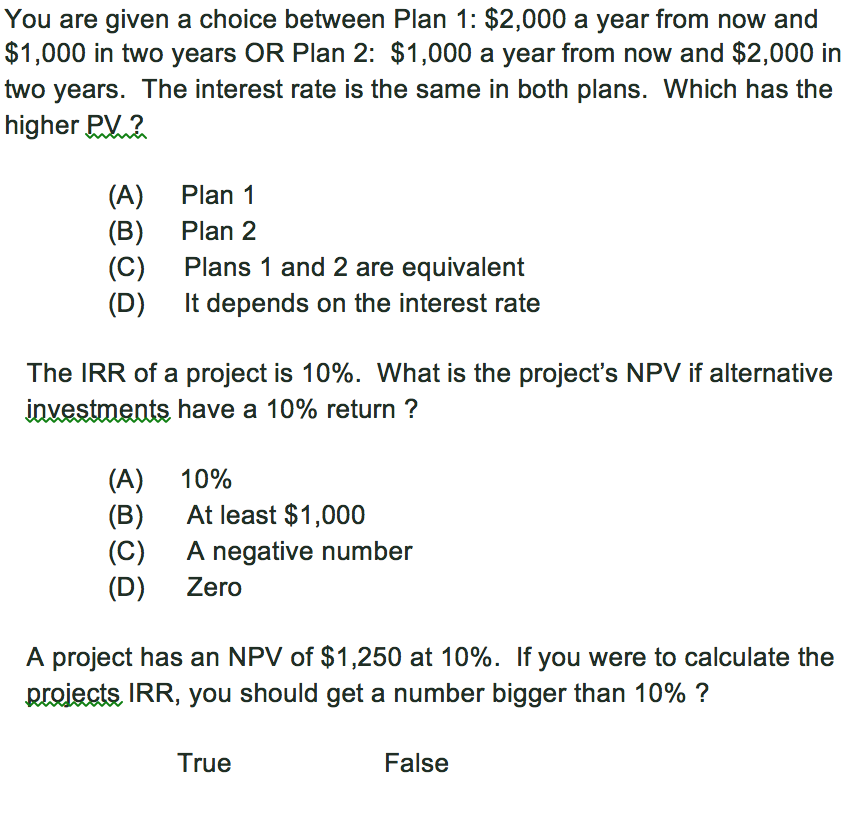 You are given a choice between Plan 1: $2,000 a year from now and $1,000 in two years OR Plan 2: $1,000 a year from now and $2,000 in two years. The interest rate is the same in both plans. Which has the higher RV 2 (A) (B) (C) (D) Plan 1 Plan 2 Plans 1 and 2 are equivalent It depends on the interest rate The IRR of a project is 10%. What is the projects NPV if alternative unvestments have a 10% return ? (A) 10% (B) At least $1,000 (C) A negative number D Zero A project has an NPV of $1,250 at 10%. If you were to calculate the proects lRR, you should get a number bigger than 10% ? True False