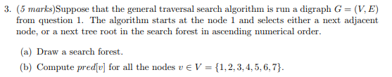 3. (5 marks)Suppose that the general traversal search algorithm is run a digraph G- (V, E) from question 1. The algorithm starts at the node 1 and selects either a next adjacent node, or a next tree root in the search forest in ascending numerical order. (a) Draw a search forest. for all the nodesvE
