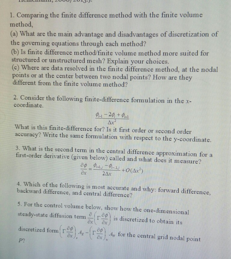 method, (a) what are the main advantage and disadvantages of discretization of the governing equations through each method? (b) is finite difference method/finite volume method more suited for structured or unstructured mesh? explain your choices (c) where are data resolved in the finite difference method, at the nodal points or at the center between two nodal points? how are they different from the finite volume method? 2e consider the following finie -differemce fermulation in the x- 2. consider the following finite-difference formulation in the x- coordinate. what is this finite-difference for? is it first order or second order accuracy? write the same formulation with respect to the y-coordinate. 3. what is the second term in the central difference approximation fora first-order derivative (given below) called and what does it measure? cx 2ax 4. which of the following is most accurate and why: forward difference, backward difference, and central difference? 5. for the control volume below, show how the one-dimensional sedtate lifision 2is diseretized to oktain is discretized form(??)de-(rex), dir for the central grid nodal point discretized form:? ·4,-!? p?
