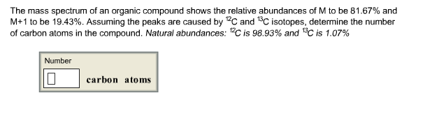 The mass spectrum of an organic compound shows the relative abundances of M to be 81.67% and M+1 to be 19.43%. Assuming the peaks are caused by 12C and 13C isotopes, determine the number of carbon atoms in the compound. Natural abundances: is 98.93% and C is 1.07% Number carbon atoms