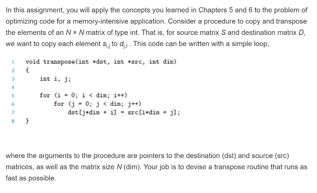In this assignment, you will apply the concepts you learned in Chapters 5 and 6 to the problem of optimizing code for a memory-intensive application. Consider a procedure to copy and transpose the elements of an Nx N matrix of type int. That is, for source matrix S and destination matrix D, we want to copy each element s, to di. This code can be written with a simple loop, 1 void transpose (int *dst, int *src, int dim) int i, j: for (j = 0; j < din ; j++) 6 7 8 where the arguments to the procedure are pointers to the destination (dst) and source (src) matrices, as well as the matrix size N (dim). Your job is to devise a transpose routine that runs as fast as possible.
