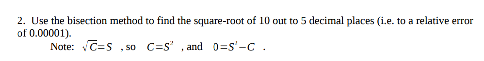 2. Use the bisection method to find the square-root of 10 out to 5 decimal places (i.e. to a relative error of 0.00001). Note: vC=S , so C=S2 , and 0:52-C