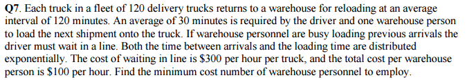 Q7. Each truck in a fleet of 120 delivery trucks returns to a warehouse for reloading at an average e person to load the next shipment onto the truck. If warehouse personnel are busy loading previous arrivals the driver must wait in a line. Both the time between arrivals and the loading time are distributed exponentially. The cost of waiting in line is $300 per hour per truck, and the total cost per warehouse person is $100 per hour. Find the minimum cost number of warehouse personnel to employ