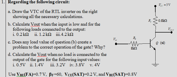 1. Regarding the following circuit: a. Draw the VTC of the RTL inverter on the right showing all the necessary calculations b. Calculate Vout when the input is low and for the following loads connected to the output i, 0.2K2 ii. 1.2kS2 111·4.2kO c. Does any load value of question (b) create a (si) problem to the correct operation of the gate? Why? d. Calculate the Vout when no load is connected to the output of the gate for the following input values i. 0.5V ii. 1.4V ii. 3.2V iv. 3.8V v. 4V Use VBETA)-0.7 V. Pr=60. VCE(SAT)-0.2 V. and VBE(SAT)-0.8V