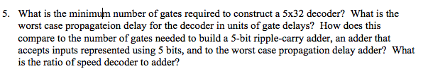 What is the minimum number of gates required to construct a 5x32 decoder? What is the worst case propagateion delay for the decoder in units of gate delays? How does this compare to the number of gates needed to build a 5-bit ripple-carry adder, an adder that accepts inputs represented using 5 bits, and to the worst case propagation delay adder? What is the ratio of speed decoder to adder? 5.