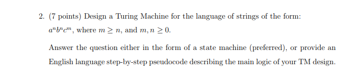 2. (7 points) Design a Turing Machine for the language of strings of the form: abcm, where m > n, and m, n 20. either in the form of a state machine (preferred), or provide an English language step-by-step pseudocode describing the main logic of your TM design.