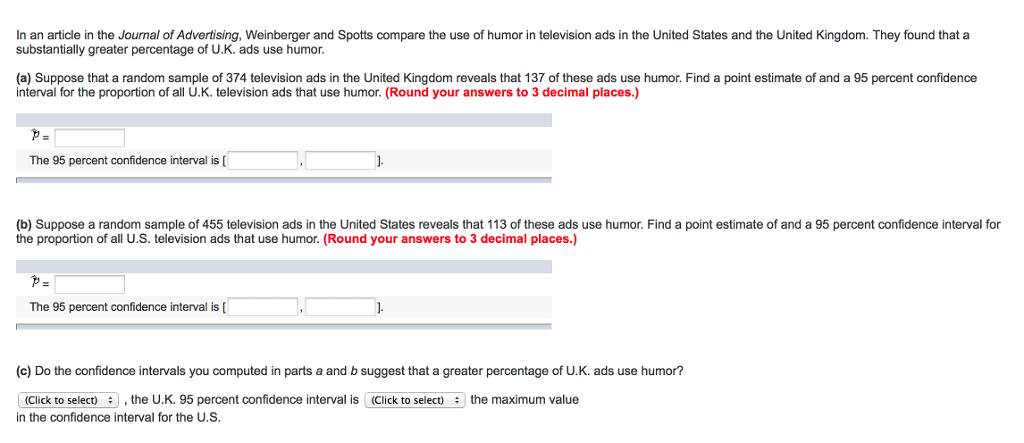 In an article in the Journal of Advertising, Weinberger and Spotts compare the use of humor in television ads in the United States and the United Kingdom. They found that a substantially greater percentage of U.K. ads use humor. (a) Suppose that a random sample of 374 television ads in the United Kingdom reveals that 137 of these ads use humor. Find a point estimate of and a 95 percent confidence interval for the proportion of all U.K. television ads that use humor. (Round your answers to 3 decimal places.) The 95 percent confidence interval is (b) Suppose a random sample of 455 television ads in the United States reveals that 113 of these ads use humor. Find a point estimate of and a 95 percent confidence interval for the proportion of all U.S. television ads that use humor. (Round your answers to 3 decimal places.) The 95 percent confidence interval is[ (c) Do the confidence intervals you computed in parts a and b suggest that a greater percentage of U.K. ads use humor? (Click to select)the U.K. 95 percent confidence interval is (Click to selectthe maximum value in the confidence interval for the U.S