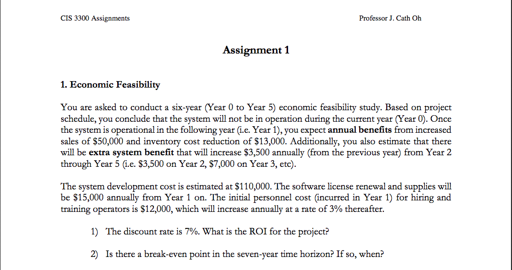 CIS 3300 Assignments Professor J. Cath Oh Assignment 1 1. Economic Feasibility You are asked to conduct a six-year (Year 0 to Year 5) economic feasibility study. Based on project schedule, you conclude that the system will not be in operation during the current year (Year 0). Once the system is operational in the following year (i.e. Year 1), you expect annual benefits from increased sales of S50,000 and inventory cost reduction of $13,000. Additionally, you also estimate that there will be extra system benefit that will increase $3,500 annually (from the previous year) from Year 2 through Year 5 (i.e. $3,500 on Year 2, $7,000 on Year 3, etc) The system development cost is estimated at $110,000. The software license renewal and supplies will be $15,000 annually from Year 1 on. The initial personnel cost (incurred in Year 1) for hiring and training operators is $12,000, which will increase annually at a rate of 3% thereafter. 1) The discount rate is 7%. What is the ROI for the project? 2) Is there a break-even point in the seven-year time horizon? If so, when: