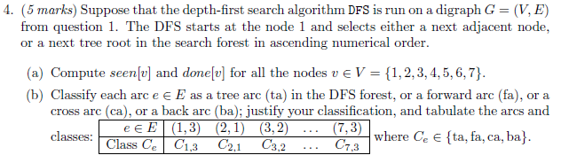 (5 marks) Suppose that the depth-first search algorithm DFS is run on a digraph G = (V, E) from question 1. The DFS starts at the node 1 and selects either a next adjacent node, or a next tree root in the search forest in ascending numerical order 4. (a) Compute seenfo] and donelv] for all the nodes vEV ,2,3, 4,5,6,7 (b) Classify each arc e E as a tree arc (ta) in the DFS forest, or a forward arc (fa), or a cross arc (ca), or a back arc (ba); justify your classification, and tabulate the arcs and N (1,3) ,1) 3,2 Class Ce? C1.3 C2,1 C3,2 (7,3) wihere: Ce (: [ta,a, ca,a