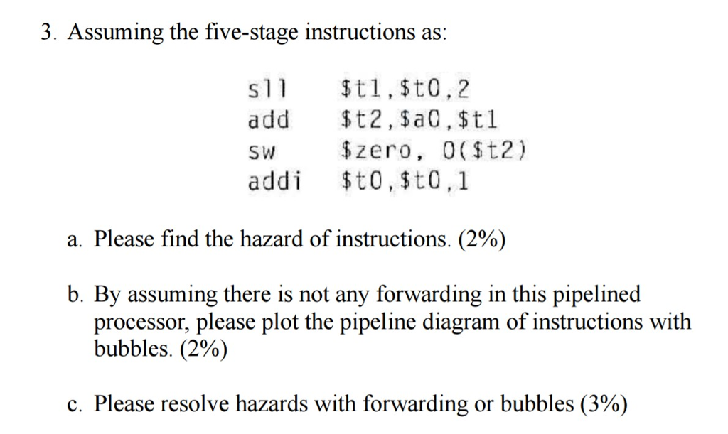 3. Assuming the five-stage instructions as s 1 t 1 $to 2 add $t2, a 0, $t1 sw zero, 0 t2) i t 0, $t0, 1 addi a. Please find the hazard of instructions. (2% b. By assuming there is not any forwarding in this pipelined processor, please plot the pipeline diagram of instructions with bubbles. (2%) c. Please resolve hazards with forwarding or bubbles (3%)