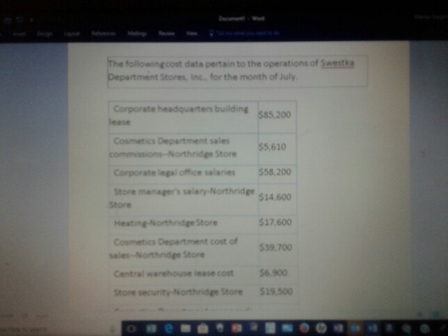 following.cost data pertain to the operations of Swestka Department Stores, Inc. for the month of July Corporate headquarters building lease 200 Cosmetics Department sales 55,610 Corporate legal office salaries $58,200 Store managers salary- Northnidge $14,60o 517,600 539,700 Central warehouse lease cost $6.900 Store security Northridge Store519500 Store Heating-Northnidge Store Cosmetics Department cost of