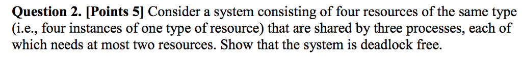 Question 2. [Points 5] Consider a system consisting of four resources of the same type (i.e., four instances of one type of resource that are shared by three processes, each of which needs at most two resources. Show that the system is deadlock free.
