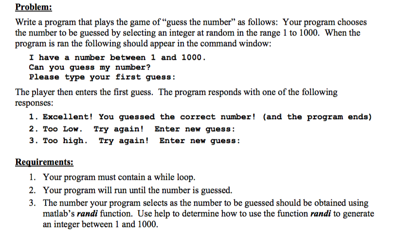 Problem Write a program that plays the game of guess the number as follows: Your program chooses the number to be guessed by selecting an integer at random in the range 1 to 1000. When the program is ran the following should appear in the command window I have a number between 1 and 1000. Can you guess my number? Please type your first guess: The player then enters the first guess. The program responds with one of the following responses: 1. Excellent! You guessed the correct number! (and the program ends) 2. Too Low Try again! Enter new guess 3. Too high. Try again! Enter new guess Requirements: 1. Your program must contain a while loop 2. Your program will run until the number is guessed 3. The number your program selects as the number to be guessed should be obtained using matlabs randi function. Use help to determine how to use the function randi to generate an integer between 1 and 1000