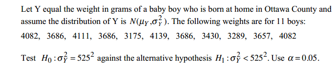 Let Y equal the weight in grams of a baby boy who is born at home in Ottawa County and assume the distribution of Y is N(y,s ). The following weights are for l l boys: 4082, 3686, 4111, 3686, 3175, 4139, 3686, 3430, 3289, 3657, 4082 Test Hoof-5252 against the alternative hypothesis Hi: <5252. Useqs005.